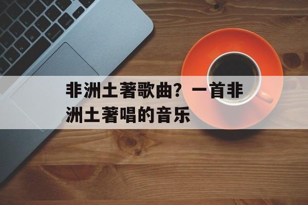 非洲土著歌曲？一首非洲土著唱的音乐-第1张图片-