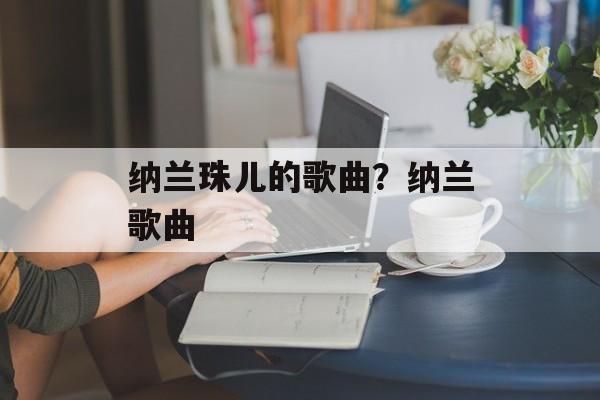 纳兰珠儿的歌曲？纳兰歌曲-第1张图片-
