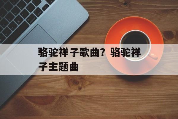 骆驼祥子歌曲？骆驼祥子主题曲-第1张图片-