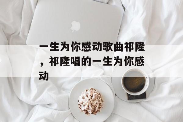 一生为你感动歌曲祁隆，祁隆唱的一生为你感动-第1张图片-
