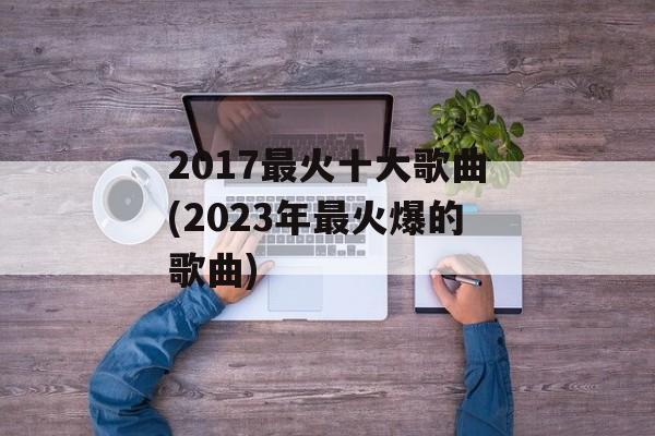 2017最火十大歌曲(2023年最火爆的歌曲)-第1张图片-