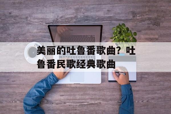 美丽的吐鲁番歌曲？吐鲁番民歌经典歌曲-第1张图片-