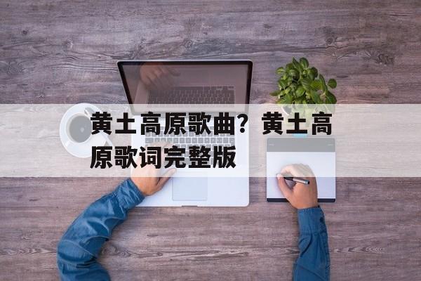 黄土高原歌曲？黄土高原歌词完整版-第1张图片-