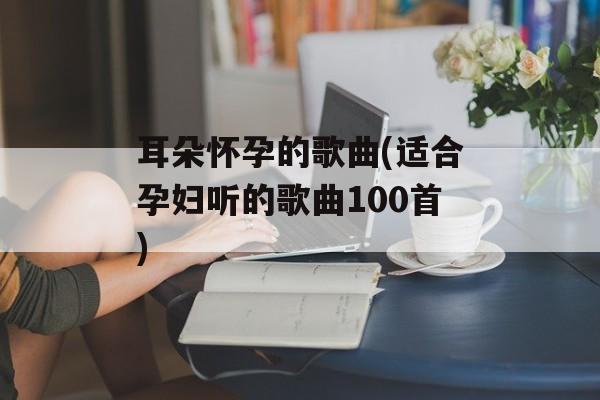 耳朵怀孕的歌曲(适合孕妇听的歌曲100首)-第1张图片-