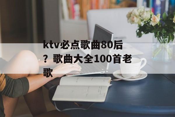 ktv必点歌曲80后？歌曲大全100首老歌-第1张图片-