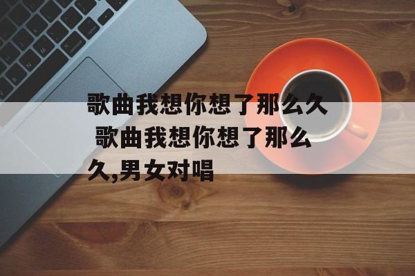歌曲我想你想了那么久 歌曲我想你想了那么久,男女对唱-第1张图片-