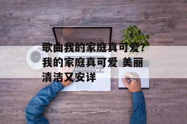 歌曲我的家庭真可爱？我的家庭真可爱 美丽清洁又安详-第1张图片-