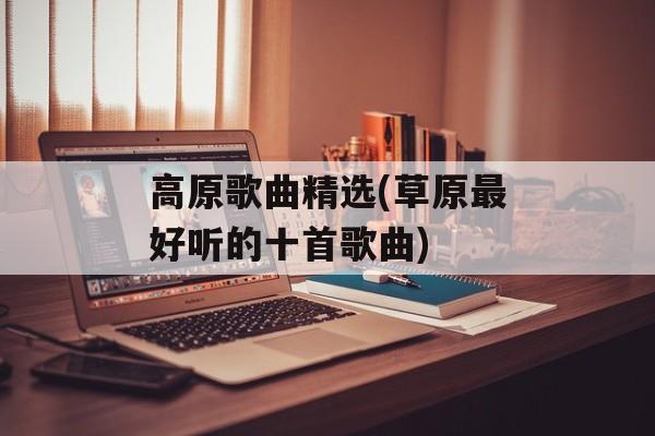 高原歌曲精选(草原最好听的十首歌曲)-第1张图片-