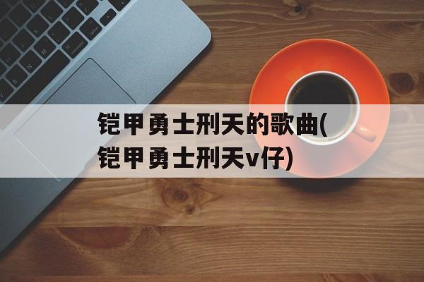 铠甲勇士刑天的歌曲(铠甲勇士刑天v仔)-第1张图片-