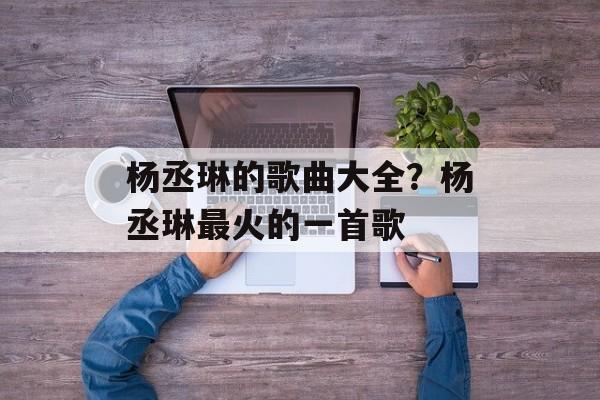 杨丞琳的歌曲大全？杨丞琳最火的一首歌-第1张图片-
