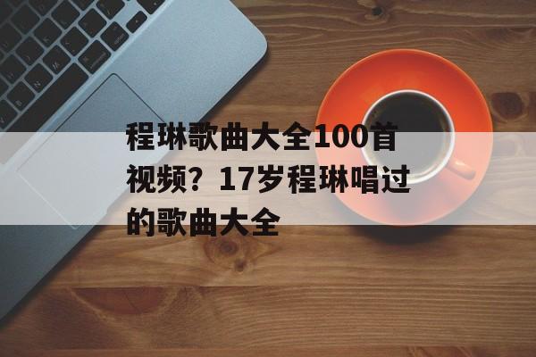程琳歌曲大全100首视频？17岁程琳唱过的歌曲大全-第1张图片-