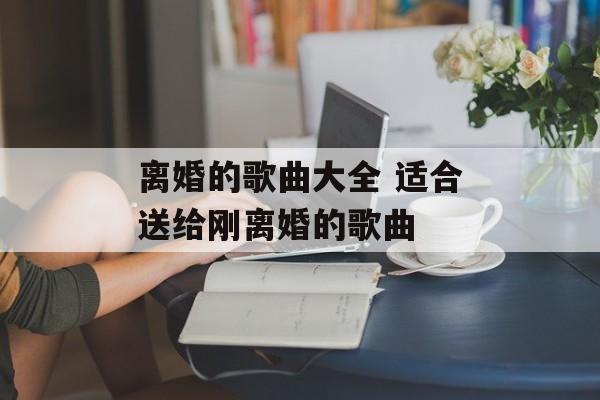 离婚的歌曲大全 适合送给刚离婚的歌曲-第1张图片-