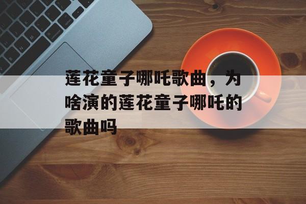 莲花童子哪吒歌曲，为啥演的莲花童子哪吒的歌曲吗-第1张图片-