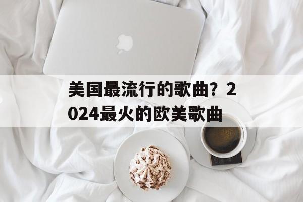 美国最流行的歌曲？2024最火的欧美歌曲-第1张图片-