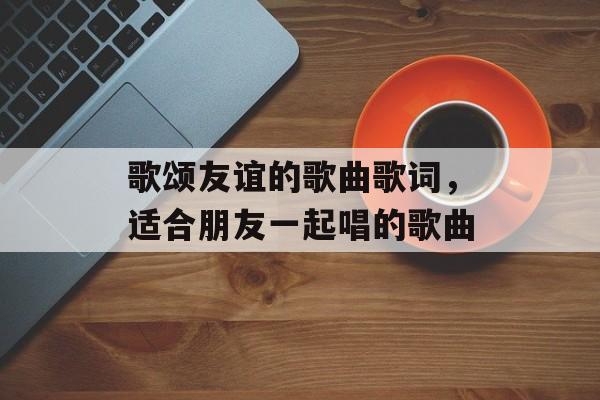 歌颂友谊的歌曲歌词，适合朋友一起唱的歌曲-第1张图片-