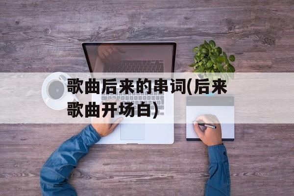 歌曲后来的串词(后来歌曲开场白)-第1张图片-