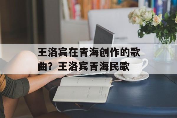 王洛宾在青海创作的歌曲？王洛宾青海民歌-第1张图片-