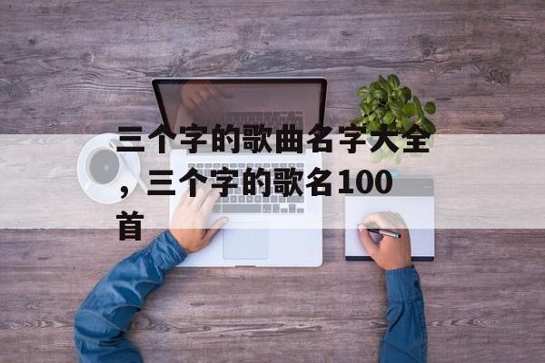 三个字的歌曲名字大全，三个字的歌名100首-第1张图片-