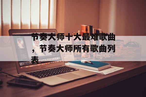 节奏大师十大最难歌曲，节奏大师所有歌曲列表-第1张图片-