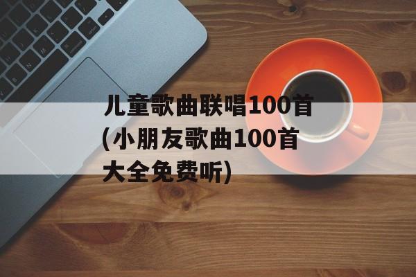 儿童歌曲联唱100首(小朋友歌曲100首大全免费听)-第1张图片-