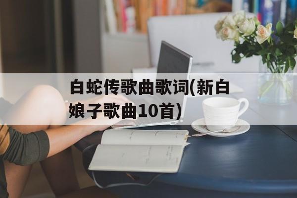 白蛇传歌曲歌词(新白娘子歌曲10首)-第1张图片-