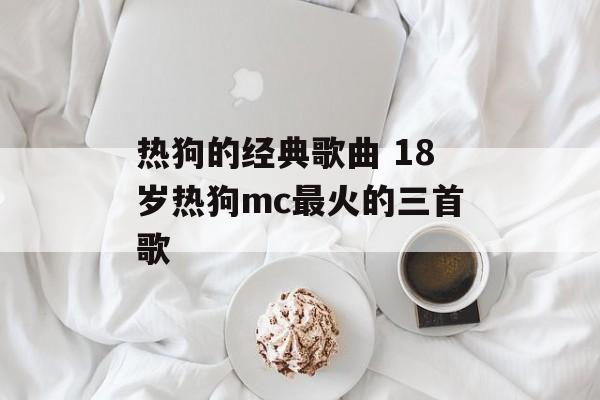 热狗的经典歌曲 18岁热狗mc最火的三首歌-第1张图片-