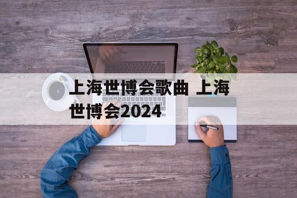 上海世博会歌曲 上海世博会2024-第1张图片-