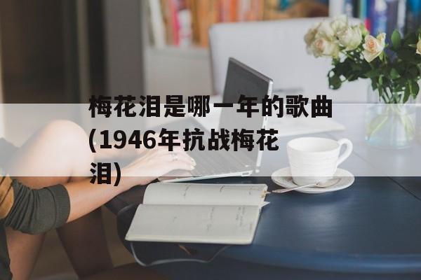 梅花泪是哪一年的歌曲(1946年抗战梅花泪)-第1张图片-
