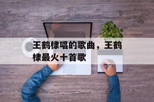 王鹤棣唱的歌曲，王鹤棣最火十首歌-第1张图片-