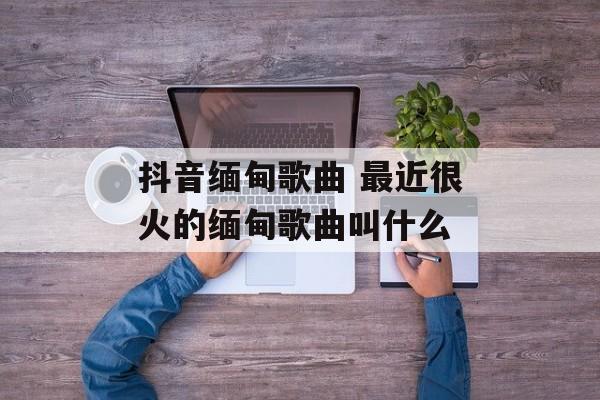 抖音缅甸歌曲 最近很火的缅甸歌曲叫什么-第1张图片-