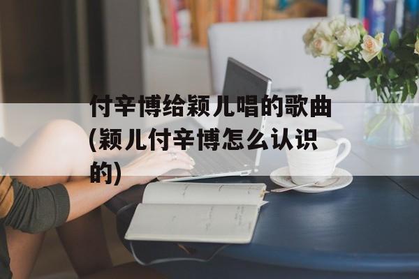 付辛博给颖儿唱的歌曲(颖儿付辛博怎么认识的)-第1张图片-