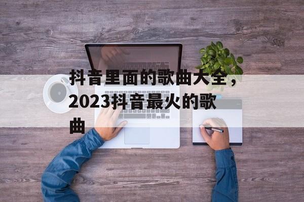 抖音里面的歌曲大全，2023抖音最火的歌曲-第1张图片-
