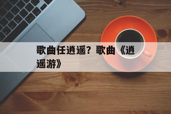 歌曲任逍遥？歌曲《逍遥游》-第1张图片-