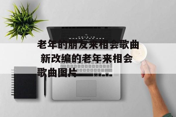 老年的朋友来相会歌曲 新改编的老年来相会歌曲图片-第1张图片-