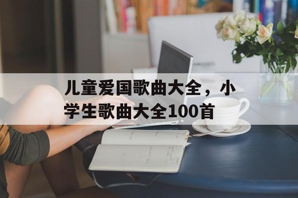 儿童爱国歌曲大全，小学生歌曲大全100首-第1张图片-