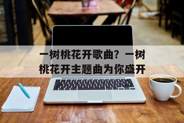 一树桃花开歌曲？一树桃花开主题曲为你盛开-第1张图片-