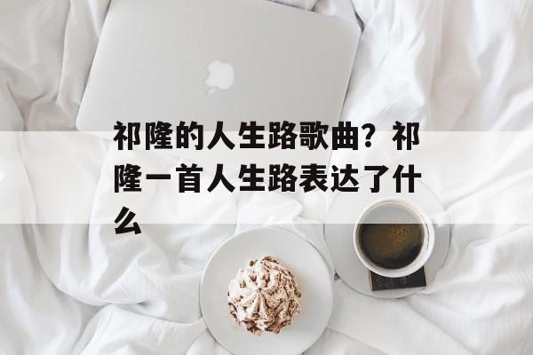 祁隆的人生路歌曲？祁隆一首人生路表达了什么-第1张图片-