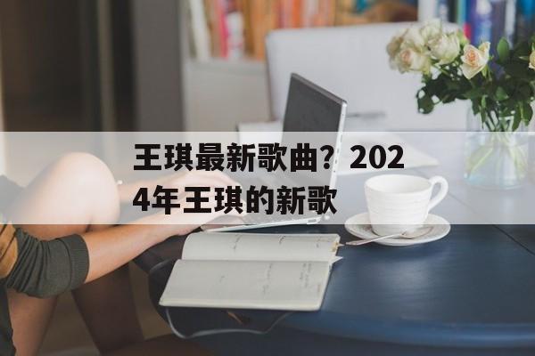 王琪最新歌曲？2024年王琪的新歌-第1张图片-