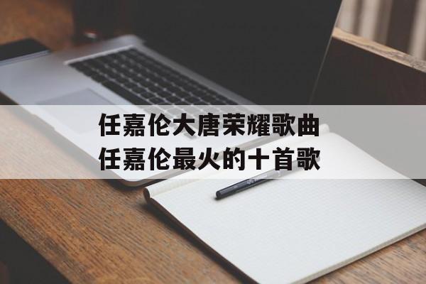 任嘉伦大唐荣耀歌曲 任嘉伦最火的十首歌-第1张图片-