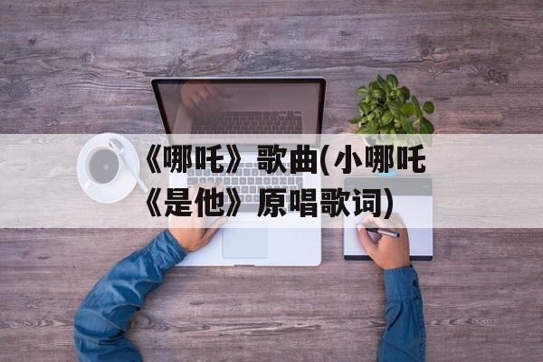 《哪吒》歌曲(小哪吒《是他》原唱歌词)-第1张图片-