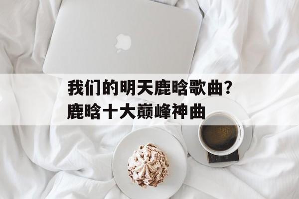 我们的明天鹿晗歌曲？鹿晗十大巅峰神曲-第1张图片-