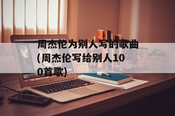 周杰伦为别人写的歌曲(周杰伦写给别人100首歌)-第1张图片-