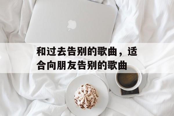 和过去告别的歌曲，适合向朋友告别的歌曲-第1张图片-