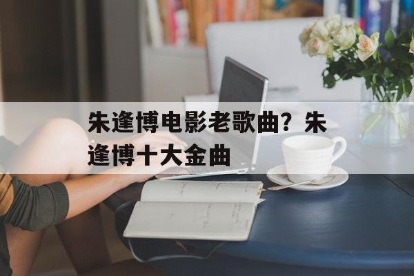 朱逢博电影老歌曲？朱逢博十大金曲-第1张图片-