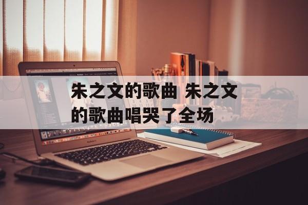 朱之文的歌曲 朱之文的歌曲唱哭了全场-第1张图片-