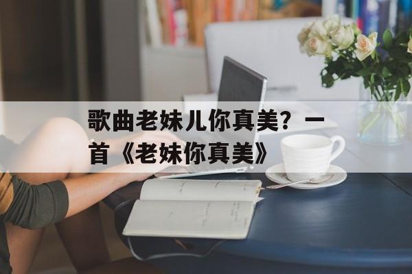 歌曲老妹儿你真美？一首《老妹你真美》-第1张图片-