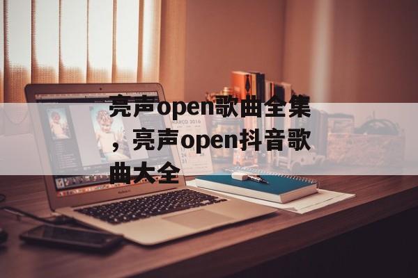 亮声open歌曲全集，亮声open抖音歌曲大全-第1张图片-