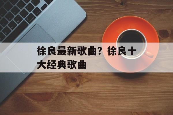 徐良最新歌曲？徐良十大经典歌曲-第1张图片-