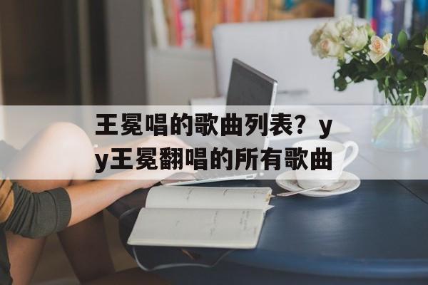 王冕唱的歌曲列表？yy王冕翻唱的所有歌曲-第1张图片-