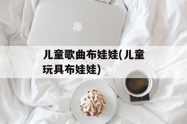 儿童歌曲布娃娃(儿童玩具布娃娃)-第1张图片-